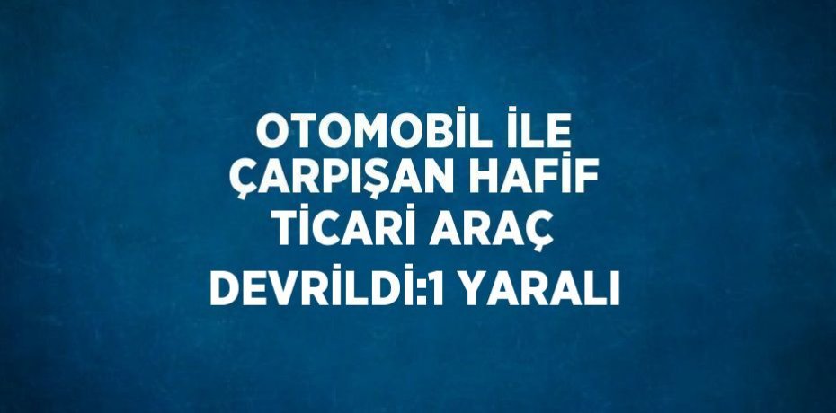 OTOMOBİL İLE ÇARPIŞAN HAFİF TİCARİ ARAÇ DEVRİLDİ:1 YARALI