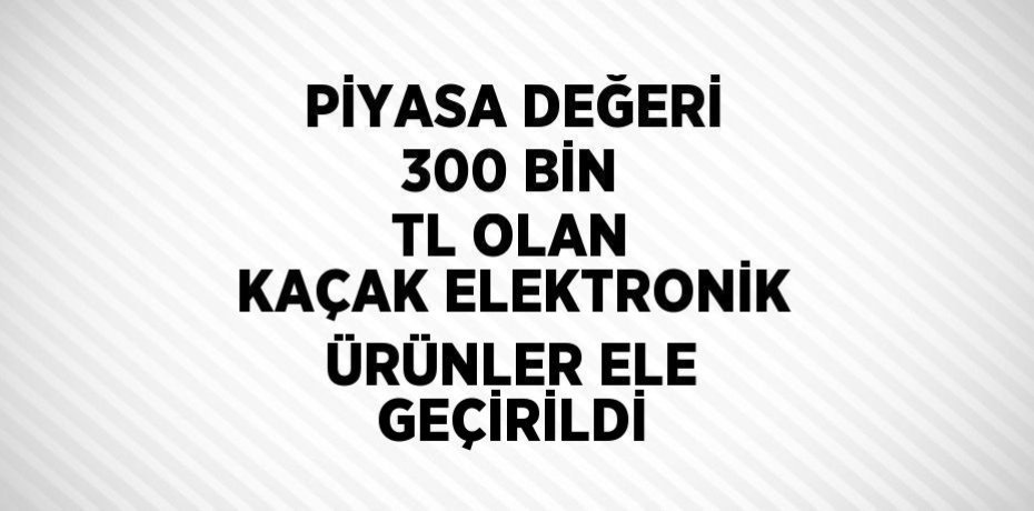 PİYASA DEĞERİ 300 BİN TL OLAN KAÇAK ELEKTRONİK ÜRÜNLER ELE GEÇİRİLDİ