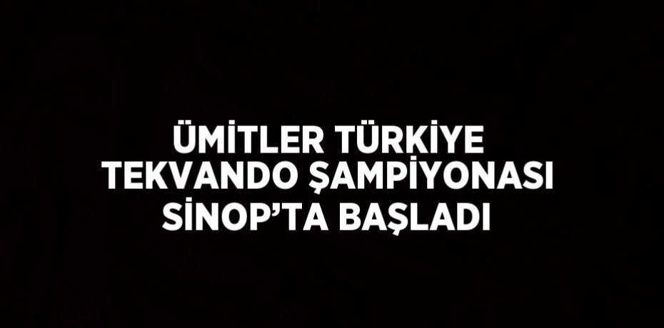 ÜMİTLER TÜRKİYE TEKVANDO ŞAMPİYONASI SİNOP’TA BAŞLADI