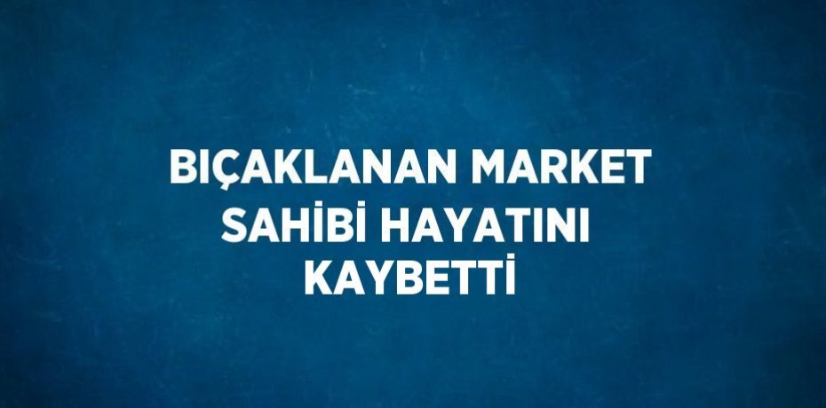 BIÇAKLANAN MARKET SAHİBİ HAYATINI KAYBETTİ