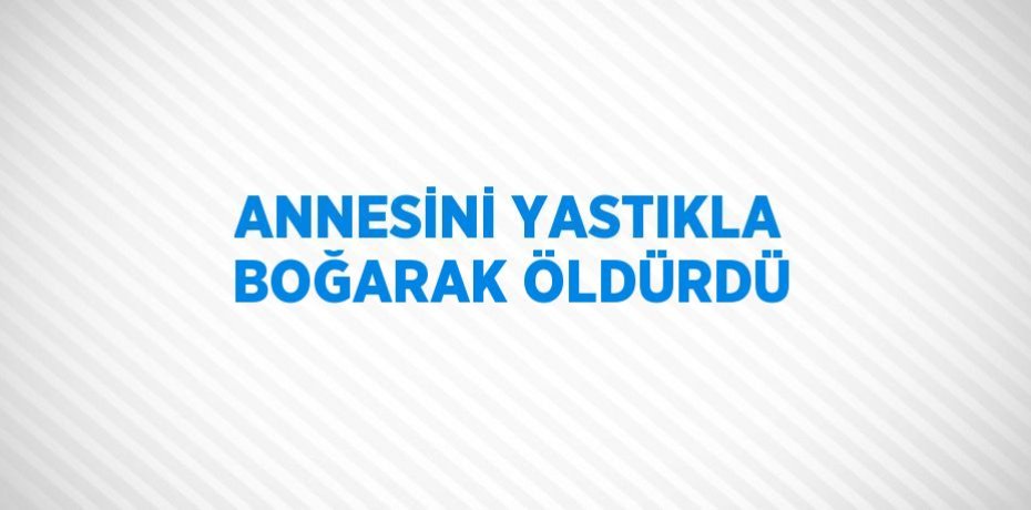 ANNESİNİ YASTIKLA BOĞARAK ÖLDÜRDÜ