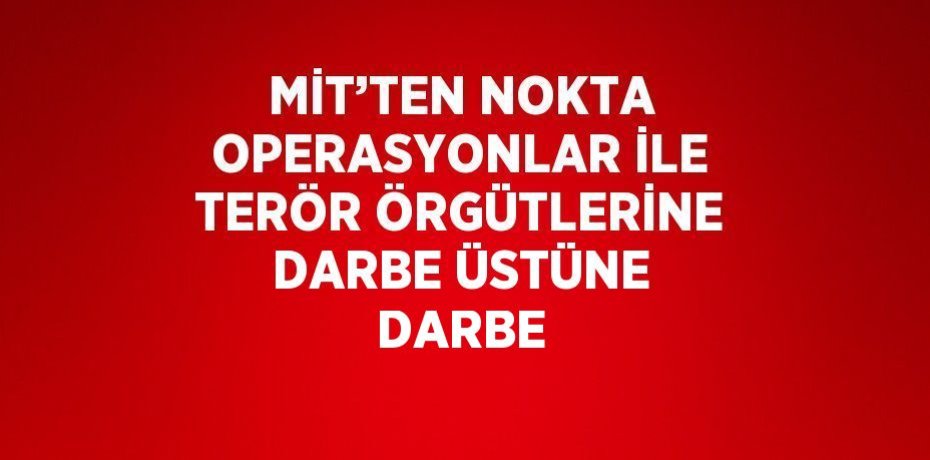 MİT’TEN NOKTA OPERASYONLAR İLE TERÖR ÖRGÜTLERİNE DARBE ÜSTÜNE DARBE