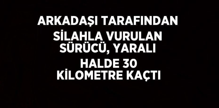 ARKADAŞI TARAFINDAN SİLAHLA VURULAN SÜRÜCÜ, YARALI HALDE 30 KİLOMETRE KAÇTI