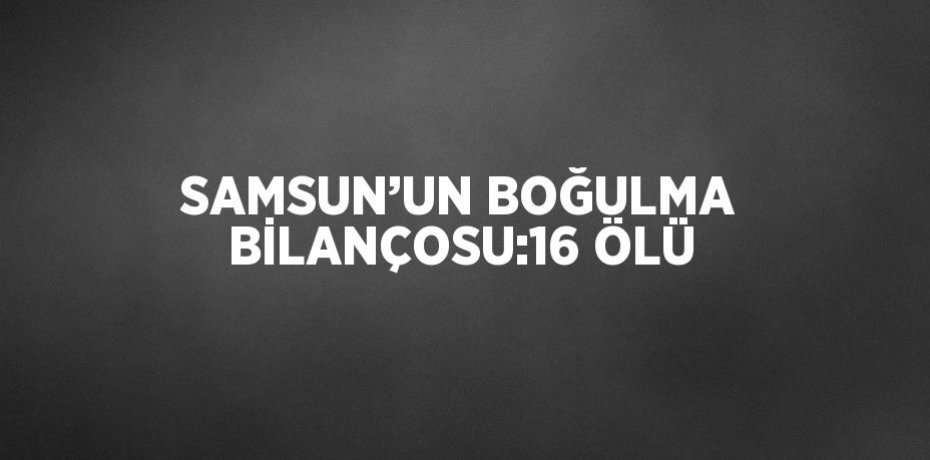 SAMSUN’UN BOĞULMA BİLANÇOSU:16 ÖLÜ