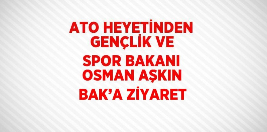 ATO HEYETİNDEN GENÇLİK VE SPOR BAKANI OSMAN AŞKIN BAK’A ZİYARET