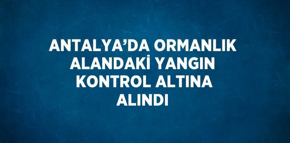 ANTALYA’DA ORMANLIK ALANDAKİ YANGIN KONTROL ALTINA ALINDI