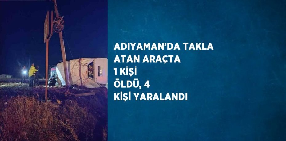 ADIYAMAN’DA TAKLA ATAN ARAÇTA 1 KİŞİ ÖLDÜ, 4 KİŞİ YARALANDI