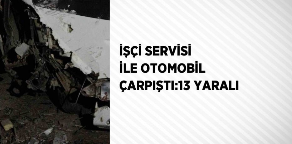 İŞÇİ SERVİSİ İLE OTOMOBİL ÇARPIŞTI:13 YARALI