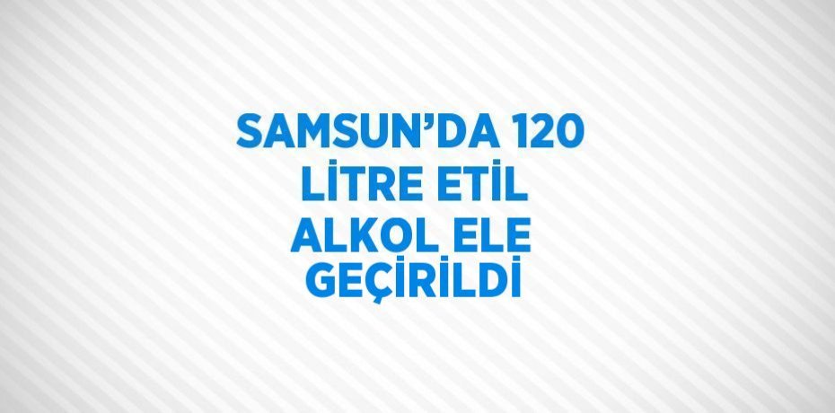 SAMSUN’DA 120 LİTRE ETİL ALKOL ELE GEÇİRİLDİ