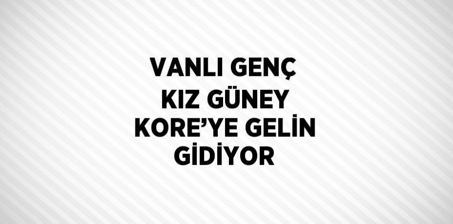 VANLI GENÇ KIZ GÜNEY KORE’YE GELİN GİDİYOR