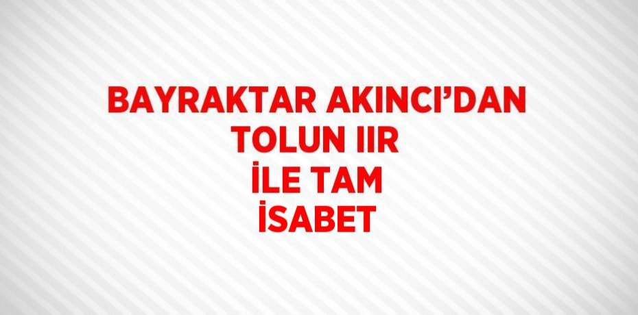BAYRAKTAR AKINCI’DAN TOLUN IIR İLE TAM İSABET