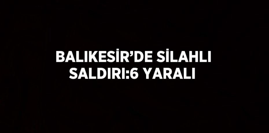 BALIKESİR’DE SİLAHLI SALDIRI:6 YARALI