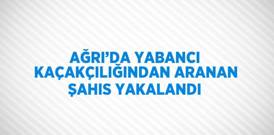 AĞRI’DA YABANCI KAÇAKÇILIĞINDAN ARANAN ŞAHIS YAKALANDI