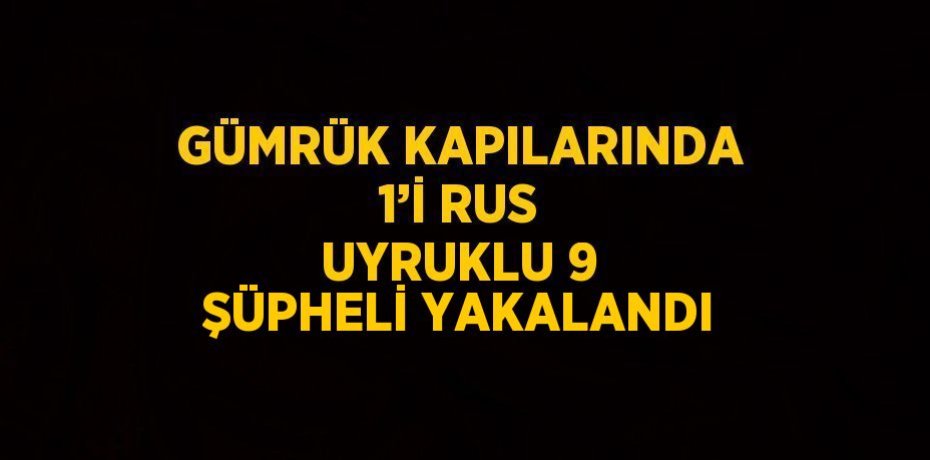 GÜMRÜK KAPILARINDA 1’İ RUS UYRUKLU 9 ŞÜPHELİ YAKALANDI