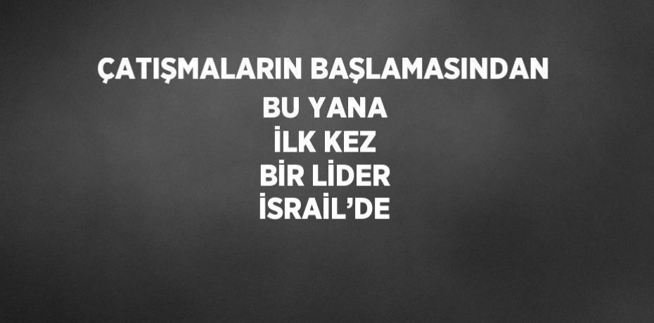 ÇATIŞMALARIN BAŞLAMASINDAN BU YANA İLK KEZ BİR LİDER İSRAİL’DE