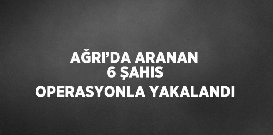 AĞRI’DA ARANAN 6 ŞAHIS OPERASYONLA YAKALANDI
