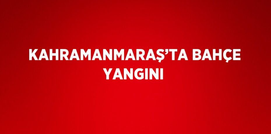 KAHRAMANMARAŞ’TA BAHÇE YANGINI