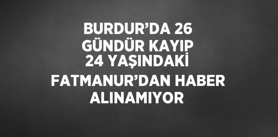 BURDUR’DA 26 GÜNDÜR KAYIP 24 YAŞINDAKİ FATMANUR’DAN HABER ALINAMIYOR