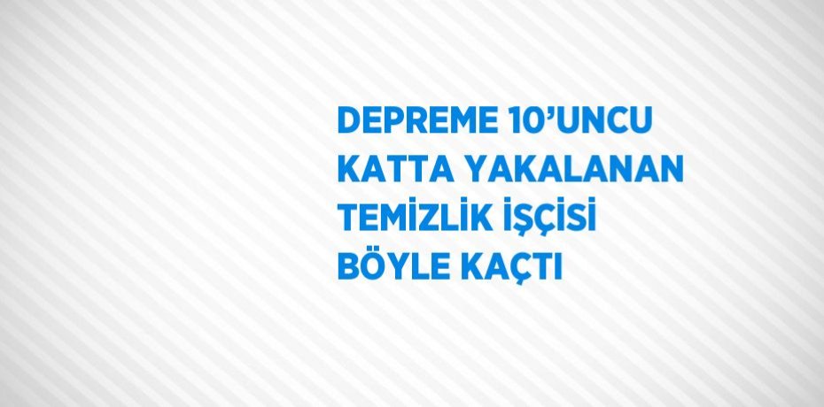 DEPREME 10’UNCU KATTA YAKALANAN TEMİZLİK İŞÇİSİ BÖYLE KAÇTI