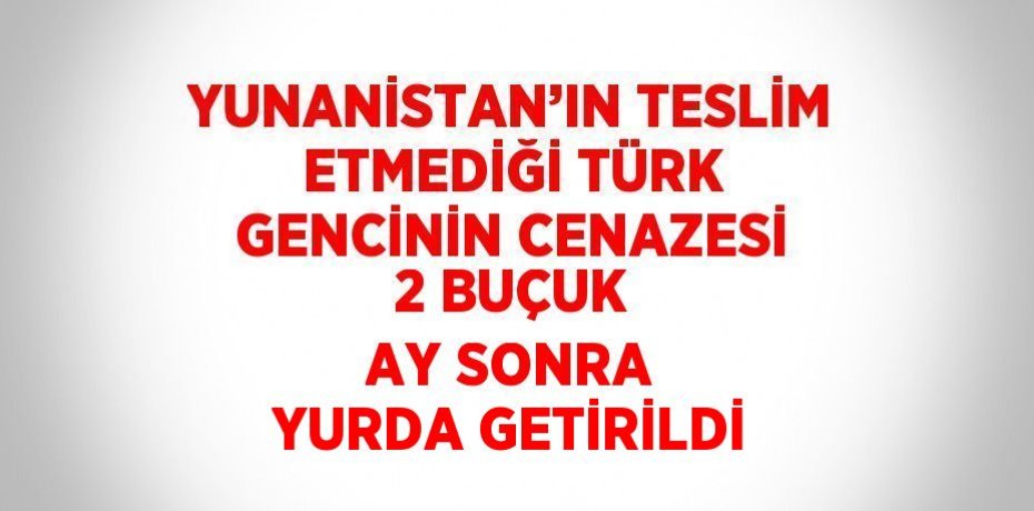 YUNANİSTAN’IN TESLİM ETMEDİĞİ TÜRK GENCİNİN CENAZESİ 2 BUÇUK AY SONRA YURDA GETİRİLDİ