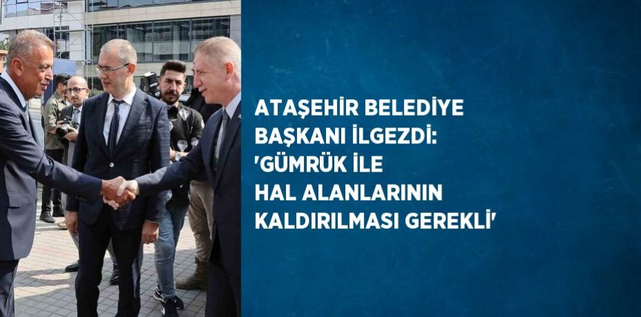 ATAŞEHİR BELEDİYE BAŞKANI İLGEZDİ: 'GÜMRÜK İLE HAL ALANLARININ KALDIRILMASI GEREKLİ'