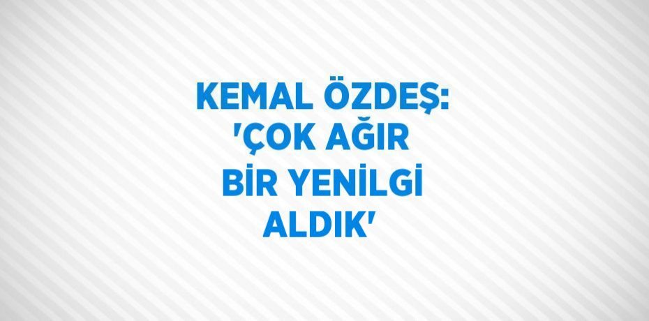 KEMAL ÖZDEŞ: 'ÇOK AĞIR BİR YENİLGİ ALDIK'