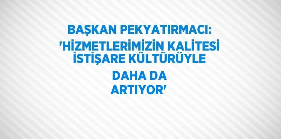 BAŞKAN PEKYATIRMACI: 'HİZMETLERİMİZİN KALİTESİ İSTİŞARE KÜLTÜRÜYLE DAHA DA ARTIYOR'