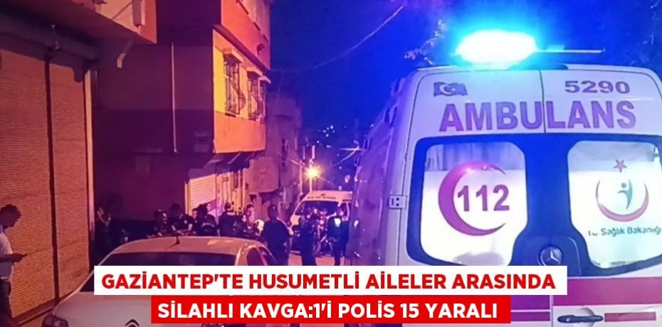 GAZİANTEP’TE HUSUMETLİ AİLELER ARASINDA SİLAHLI KAVGA:1’İ POLİS 15 YARALI