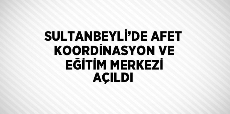 SULTANBEYLİ’DE AFET KOORDİNASYON VE EĞİTİM MERKEZİ AÇILDI