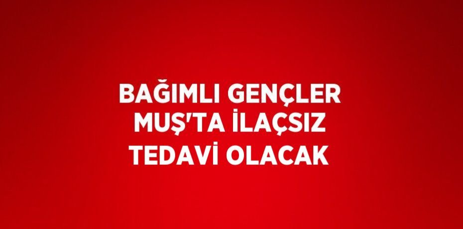 BAĞIMLI GENÇLER MUŞ’TA İLAÇSIZ TEDAVİ OLACAK