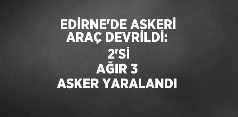 EDİRNE’DE ASKERİ ARAÇ DEVRİLDİ:  2’Sİ AĞIR 3 ASKER YARALANDI