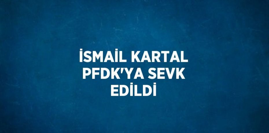 İSMAİL KARTAL PFDK’YA SEVK EDİLDİ