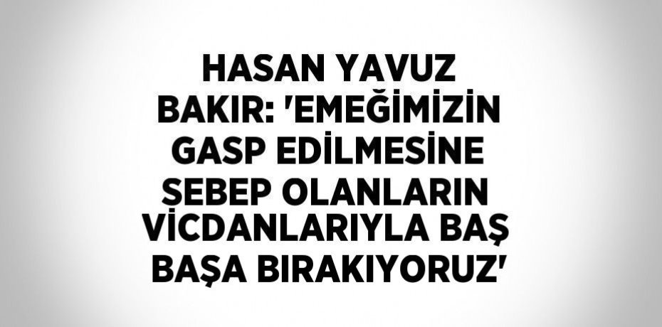 HASAN YAVUZ BAKIR: 'EMEĞİMİZİN GASP EDİLMESİNE SEBEP OLANLARIN VİCDANLARIYLA BAŞ BAŞA BIRAKIYORUZ'