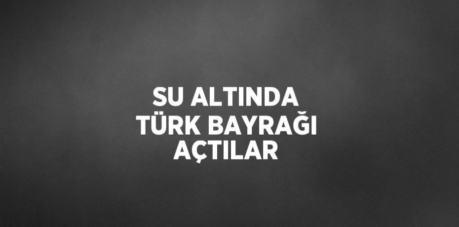 SU ALTINDA TÜRK BAYRAĞI AÇTILAR
