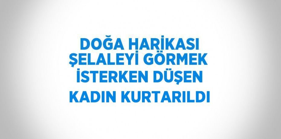 DOĞA HARİKASI ŞELALEYİ GÖRMEK İSTERKEN DÜŞEN KADIN KURTARILDI