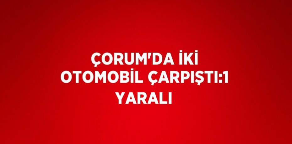 ÇORUM’DA İKİ OTOMOBİL ÇARPIŞTI:1 YARALI