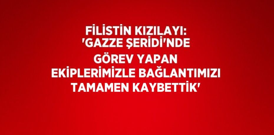 FİLİSTİN KIZILAYI: 'GAZZE ŞERİDİ’NDE GÖREV YAPAN EKİPLERİMİZLE BAĞLANTIMIZI TAMAMEN KAYBETTİK'