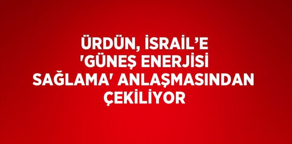 ÜRDÜN, İSRAİL’E 'GÜNEŞ ENERJİSİ SAĞLAMA' ANLAŞMASINDAN ÇEKİLİYOR