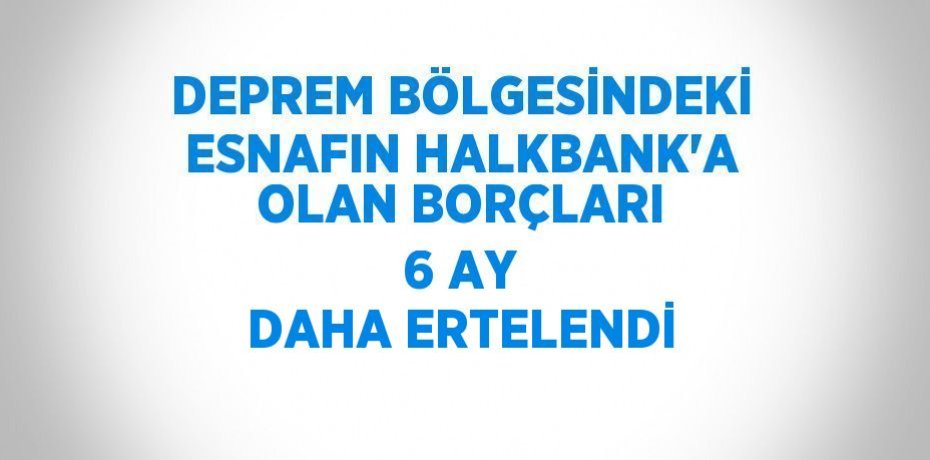 DEPREM BÖLGESİNDEKİ ESNAFIN HALKBANK’A OLAN BORÇLARI 6 AY DAHA ERTELENDİ