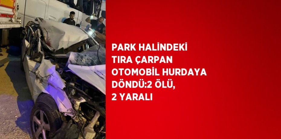 PARK HALİNDEKİ TIRA ÇARPAN OTOMOBİL HURDAYA DÖNDÜ:2 ÖLÜ, 2 YARALI