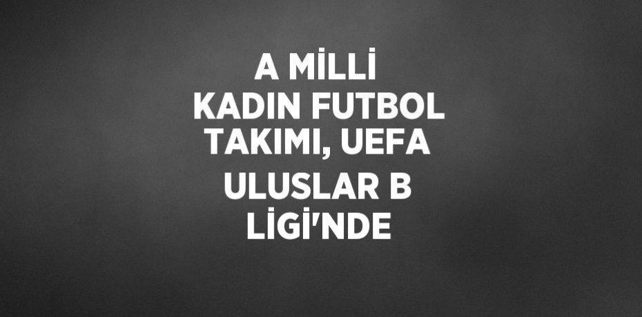 A MİLLİ KADIN FUTBOL TAKIMI, UEFA ULUSLAR B LİGİ’NDE