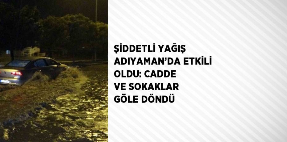 ŞİDDETLİ YAĞIŞ ADIYAMAN’DA ETKİLİ OLDU: CADDE VE SOKAKLAR GÖLE DÖNDÜ