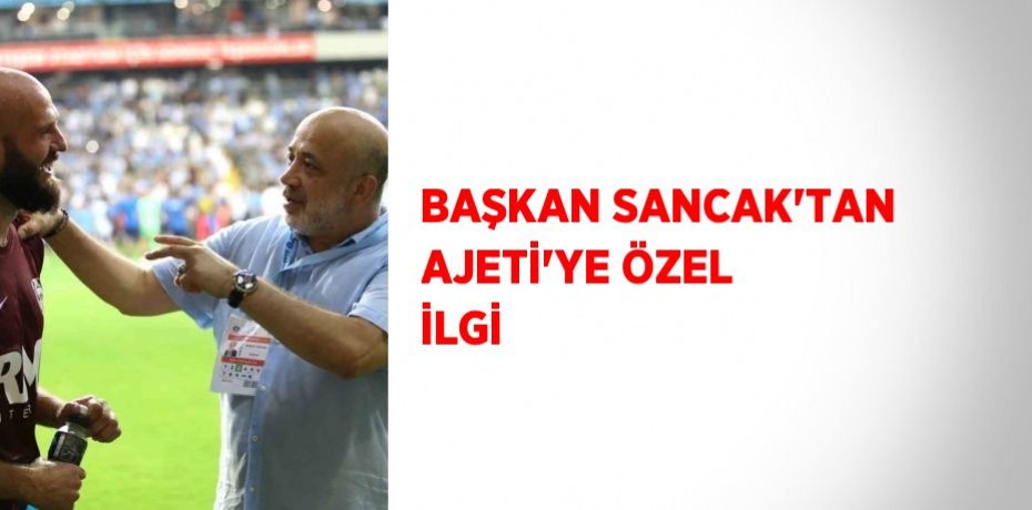 BAŞKAN SANCAK’TAN AJETİ’YE ÖZEL İLGİ