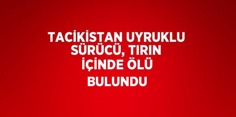 TACİKİSTAN UYRUKLU SÜRÜCÜ, TIRIN İÇİNDE ÖLÜ BULUNDU