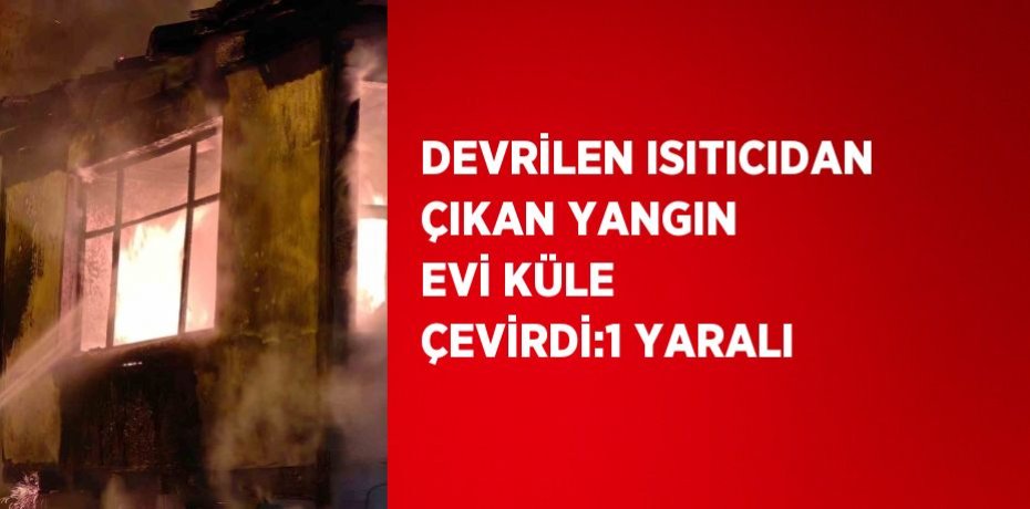 DEVRİLEN ISITICIDAN ÇIKAN YANGIN EVİ KÜLE ÇEVİRDİ:1 YARALI