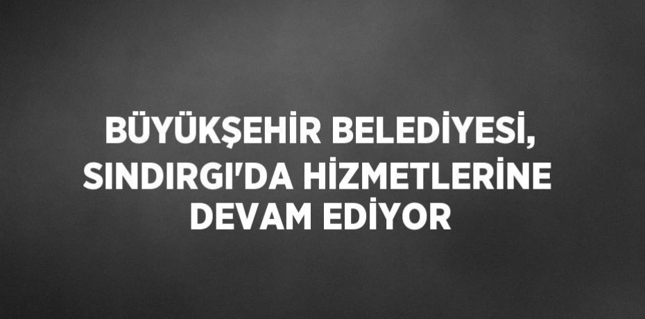 BÜYÜKŞEHİR BELEDİYESİ, SINDIRGI’DA HİZMETLERİNE DEVAM EDİYOR