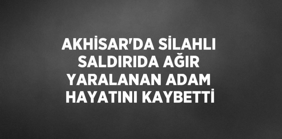 AKHİSAR’DA SİLAHLI SALDIRIDA AĞIR YARALANAN ADAM HAYATINI KAYBETTİ