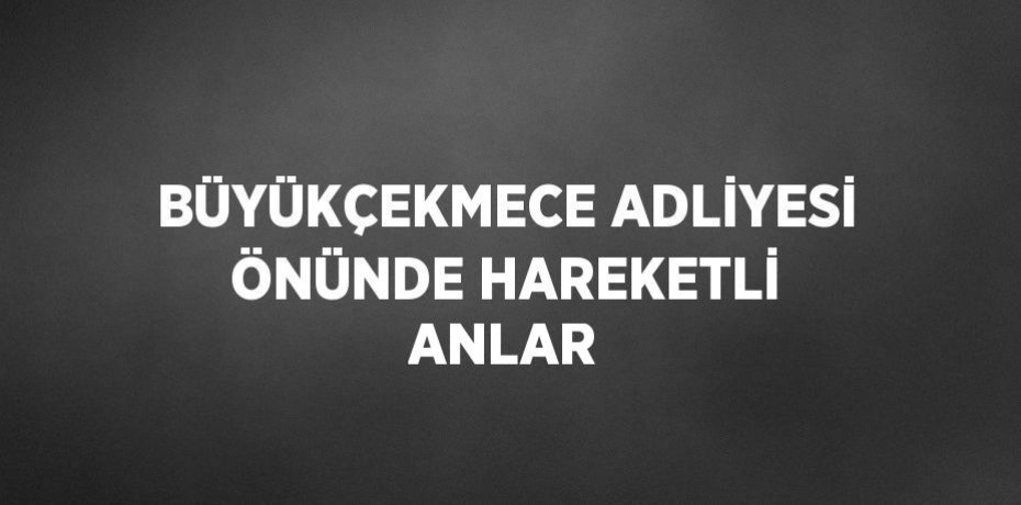 BÜYÜKÇEKMECE ADLİYESİ ÖNÜNDE HAREKETLİ ANLAR