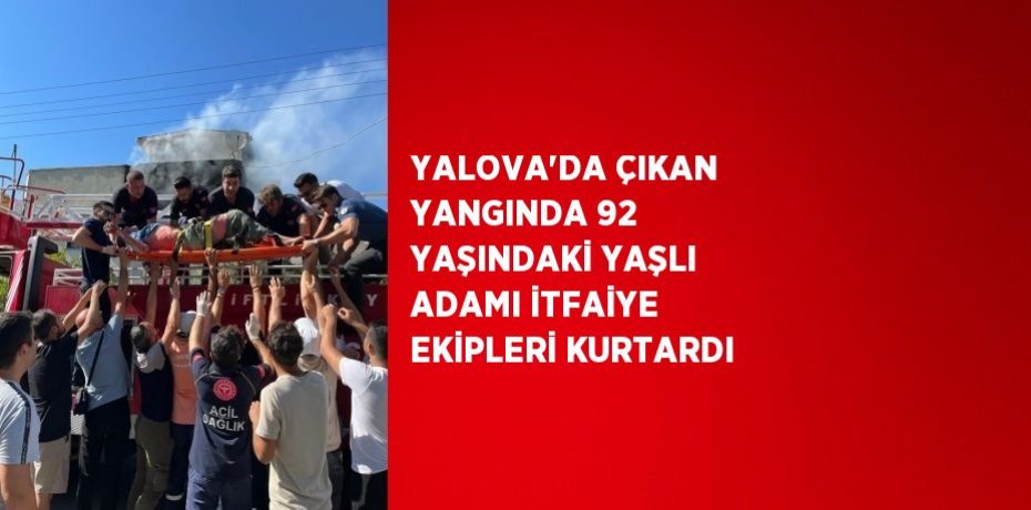 YALOVA’DA ÇIKAN YANGINDA 92 YAŞINDAKİ YAŞLI ADAMI İTFAİYE EKİPLERİ KURTARDI