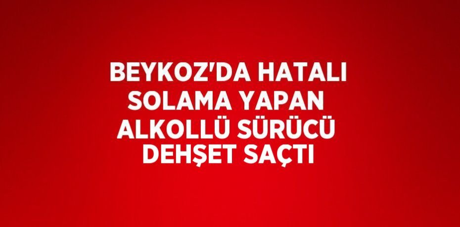 BEYKOZ’DA HATALI SOLAMA YAPAN ALKOLLÜ SÜRÜCÜ DEHŞET SAÇTI